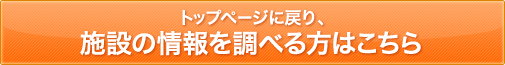 トップページに戻り、施設の情報を調べる方はこちら