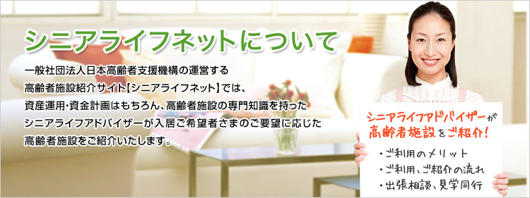 一般社団法人日本高齢者支援機構の運営する高齢者施設紹介【シニアライフネット】では、資産運用・資金計画はもちろん、高齢者施設の専門知識を持ったシニアライフアドバイザーが入居ご希望者さまのご要望に応じた高齢者施設をご紹介いたします。