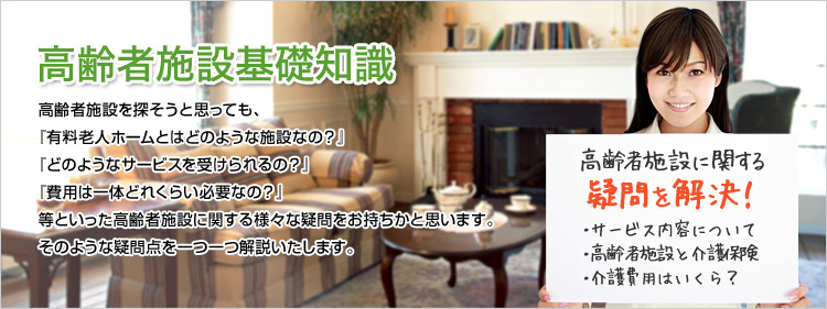 高齢者施設を探そうと思っても、『有料老人ホームとはどのような施設なの？』『どのようなサービスを受けられるの？』『費用は一体どれくらい必要なの？』等といった高齢者施設に関する様々な疑問をお持ちかと思います。そのような疑問点を一つ一つ解説いたします。